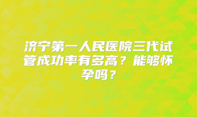 济宁第一人民医院三代试管成功率有多高？能够怀孕吗？