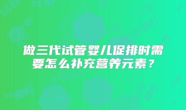 做三代试管婴儿促排时需要怎么补充营养元素？