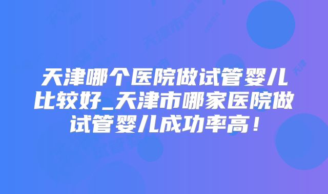 天津哪个医院做试管婴儿比较好_天津市哪家医院做试管婴儿成功率高!