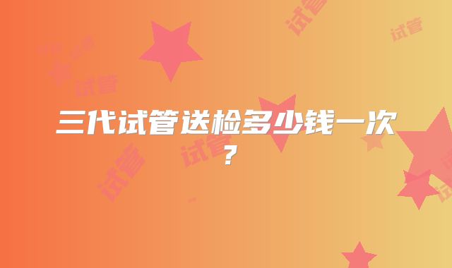三代试管送检多少钱一次？