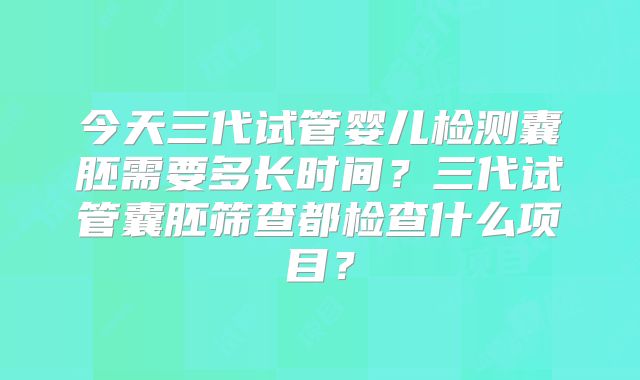 今天三代试管婴儿检测囊胚需要多长时间?三代试管囊胚筛查都检查什么项目?