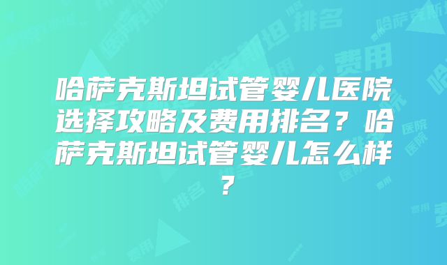 哈萨克斯坦试管婴儿医院选择攻略及费用排名？哈萨克斯坦试管婴儿怎么样？