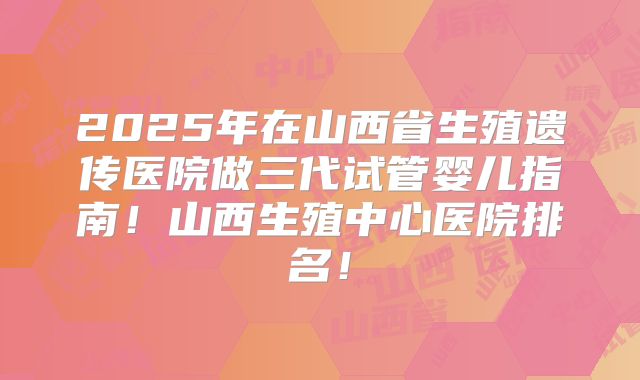 2025年在山西省生殖遗传医院做三代试管婴儿指南!山西生殖中心医院排名!