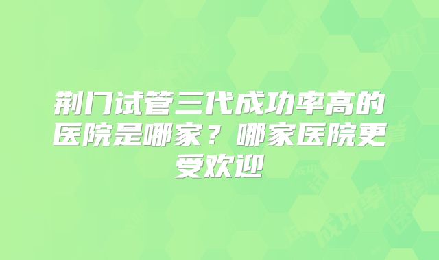 荆门试管三代成功率高的医院是哪家？哪家医院更受欢迎