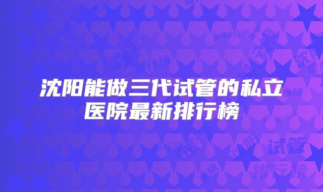 沈阳能做三代试管的私立医院最新排行榜
