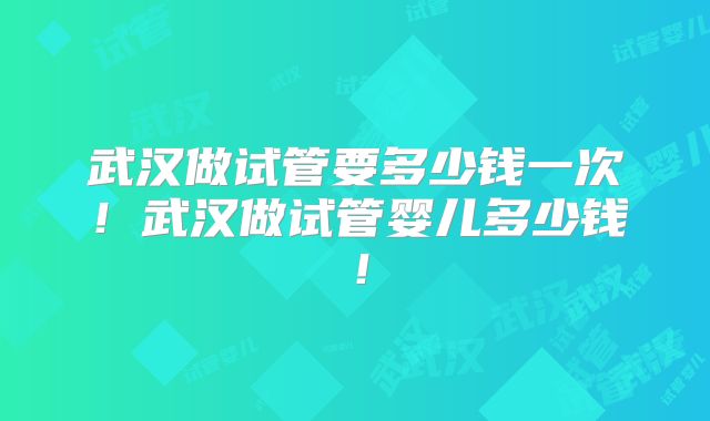 武汉做试管要多少钱一次!武汉做试管婴儿多少钱!