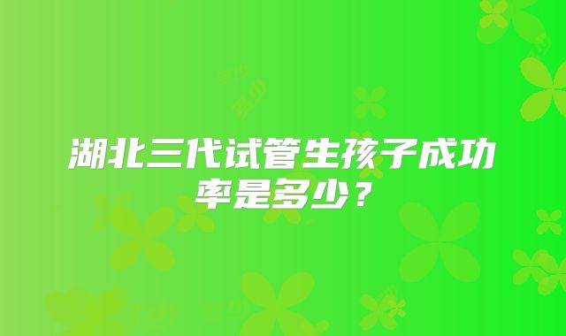 湖北三代试管生孩子成功率是多少?