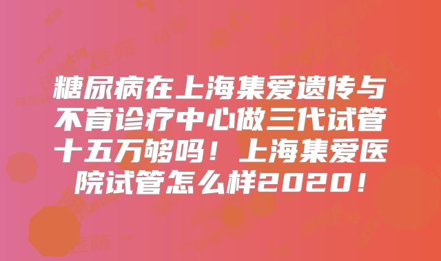 糖尿病在上海集爱遗传与不育诊疗中心做三代试管十五万够吗！上海集爱医院试管怎么样2020！