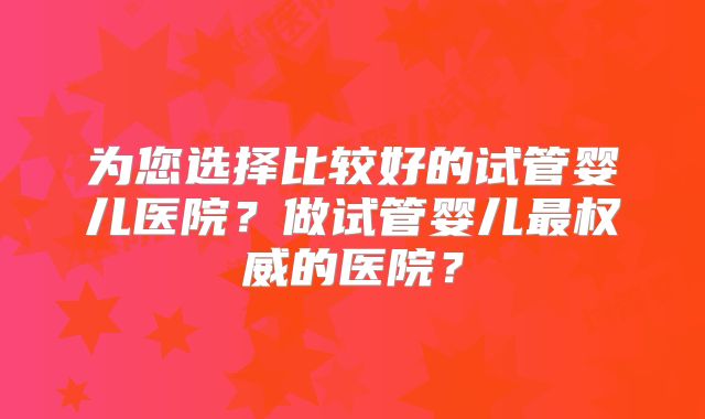 为您选择比较好的试管婴儿医院?做试管婴儿最权威的医院?