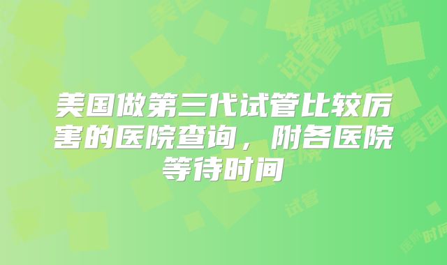 美国做第三代试管比较厉害的医院查询，附各医院等待时间