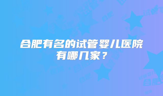 合肥有名的试管婴儿医院有哪几家?