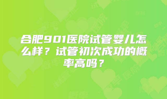 合肥901医院试管婴儿怎么样?试管初次成功的概率高吗?
