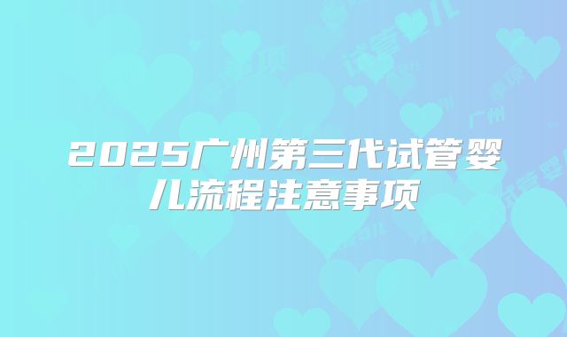2025广州第三代试管婴儿流程注意事项