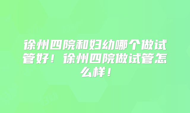 徐州四院和妇幼哪个做试管好！徐州四院做试管怎么样！