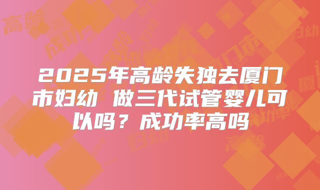 2025年高龄失独去厦门市妇幼 做三代试管婴儿可以吗?成功率高吗