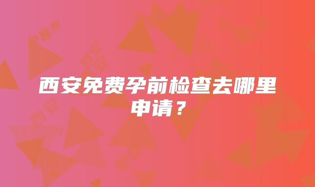 西安免费孕前检查去哪里申请?