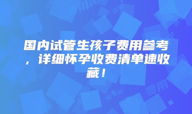 国内试管生孩子费用参考,详细怀孕收费清单速收藏!