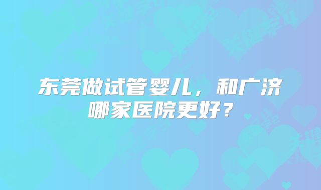 东莞做试管婴儿，和广济哪家医院更好？