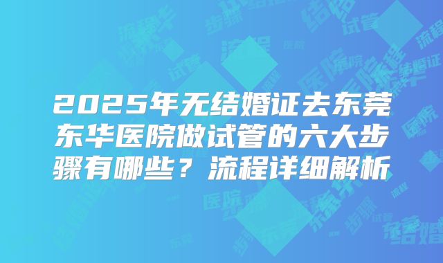 2025年无结婚证去东莞东华医院做试管的六大步骤有哪些?流程详细解析