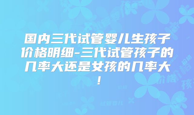国内三代试管婴儿生孩子价格明细-三代试管孩子的几率大还是女孩的几率大！