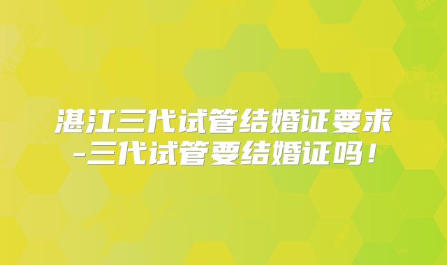 湛江三代试管结婚证要求-三代试管要结婚证吗！