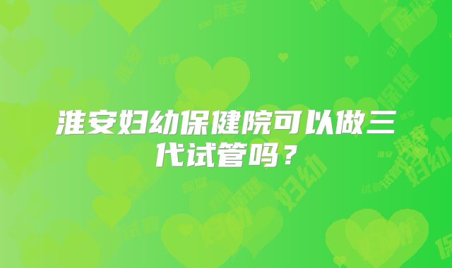 淮安妇幼保健院可以做三代试管吗?