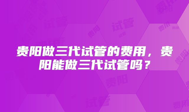 贵阳做三代试管的费用,贵阳能做三代试管吗?