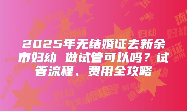 2025年无结婚证去新余市妇幼 做试管可以吗？试管流程、费用全攻略