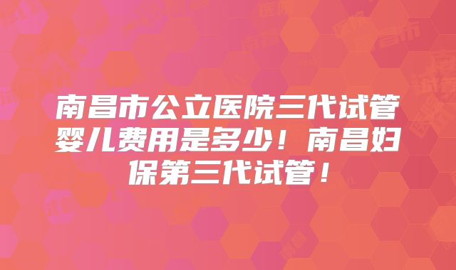 南昌市公立医院三代试管婴儿费用是多少！南昌妇保第三代试管！