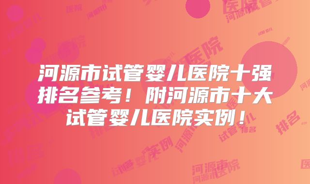 河源市试管婴儿医院十强排名参考！附河源市十大试管婴儿医院实例！