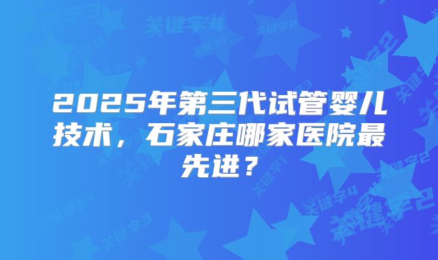2025年第三代试管婴儿技术,石家庄哪家医院最先进?