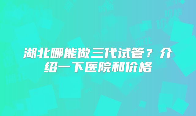湖北哪能做三代试管？介绍一下医院和价格