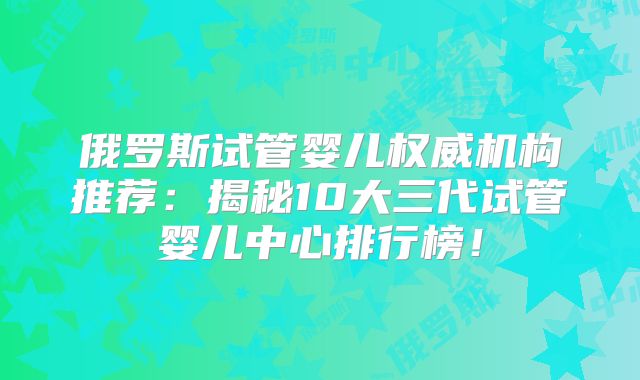 俄罗斯试管婴儿权威机构推荐：揭秘10大三代试管婴儿中心排行榜！