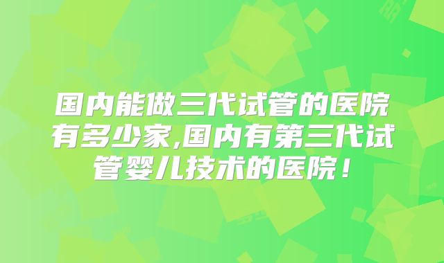国内能做三代试管的医院有多少家,国内有第三代试管婴儿技术的医院！
