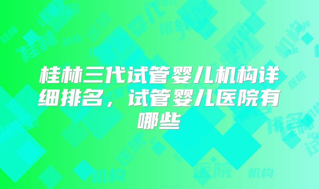 桂林三代试管婴儿机构详细排名,试管婴儿医院有哪些