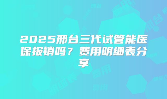 2025邢台三代试管能医保报销吗？费用明细表分享