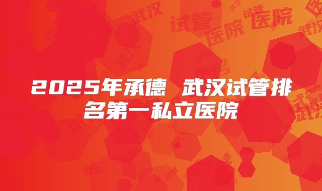 2025年承德 武汉试管排名第一私立医院