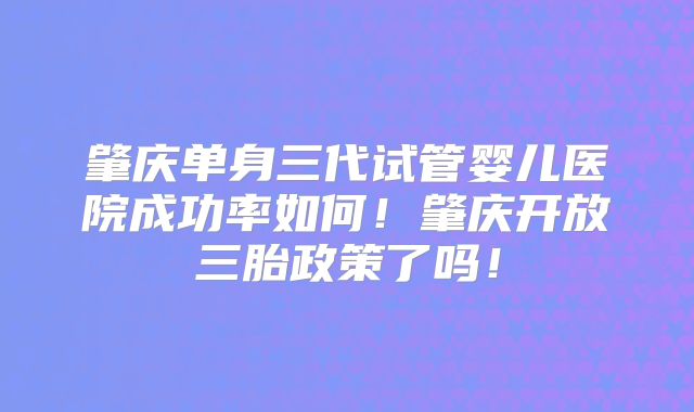 肇庆单身三代试管婴儿医院成功率如何!肇庆开放三胎政策了吗!