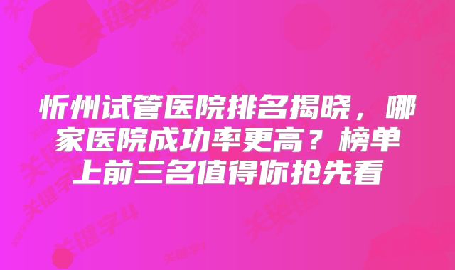 忻州试管医院排名揭晓,哪家医院成功率更高?榜单上前三名值得你抢先看