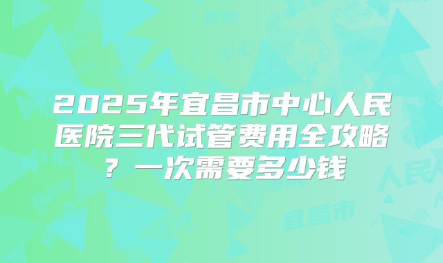 2025年宜昌市中心人民医院三代试管费用全攻略?一次需要多少钱