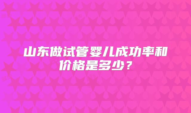 山东做试管婴儿成功率和价格是多少？