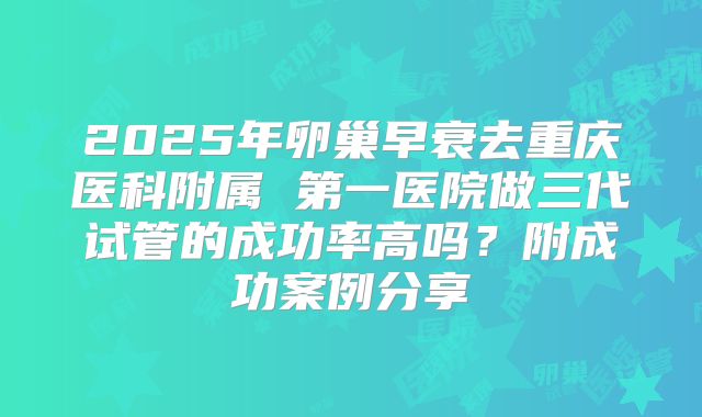 2025年卵巢早衰去重庆医科附属 第一医院做三代试管的成功率高吗？附成功案例分享