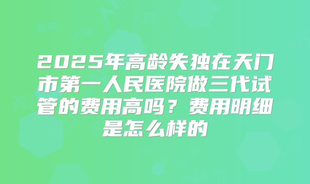 2025年高龄失独在天门市第一人民医院做三代试管的费用高吗？费用明细是怎么样的