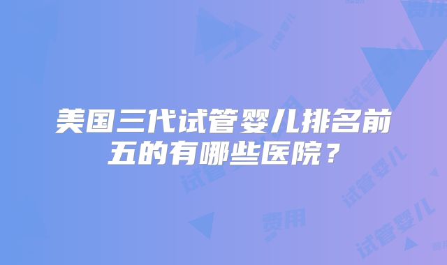 美国三代试管婴儿排名前五的有哪些医院?
