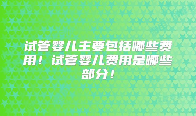 试管婴儿主要包括哪些费用!试管婴儿费用是哪些部分!
