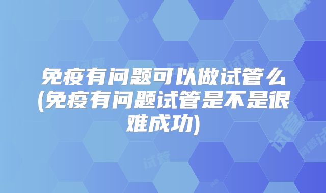 免疫有问题可以做试管么(免疫有问题试管是不是很难成功)