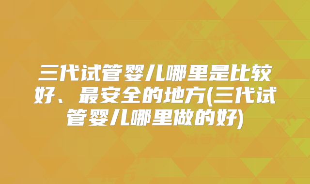 三代试管婴儿哪里是比较好、最安全的地方(三代试管婴儿哪里做的好)