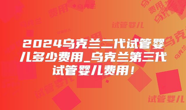2024乌克兰二代试管婴儿多少费用_乌克兰第三代试管婴儿费用！