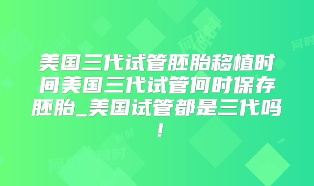 美国三代试管胚胎移植时间美国三代试管何时保存胚胎_美国试管都是三代吗！
