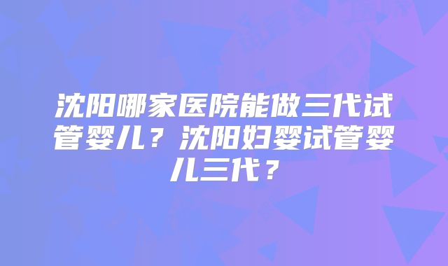 沈阳哪家医院能做三代试管婴儿？沈阳妇婴试管婴儿三代？